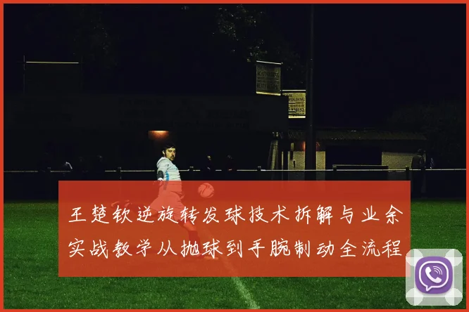 王楚钦逆旋转发球技术拆解与业余实战教学从抛球到手腕制动全流程分析