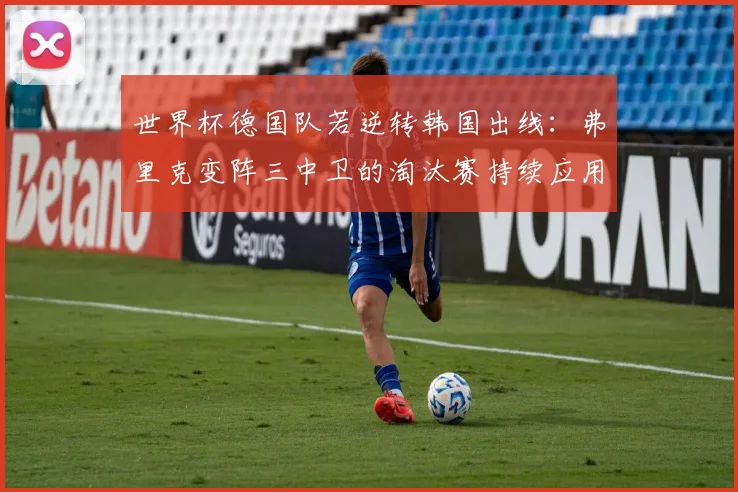 世界杯德国队若逆转韩国出线：弗里克变阵三中卫的淘汰赛持续应用前瞻