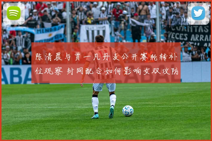 陈清晨与贾一凡丹麦公开赛轮转补位观察 封网配合如何影响女双攻防节奏