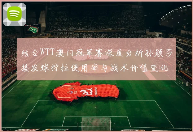 结合WTT澳门冠军赛深度分析孙颖莎接发球拧拉使用率与战术价值变化