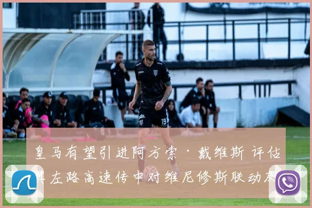 皇马有望引进阿方索·戴维斯 评估其左路高速传中对维尼修斯联动及战术升级的影响